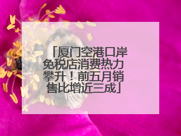 厦门空港口岸免税店消费热力攀升！前五月销售比增近三成