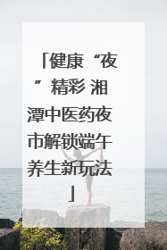 健康“夜”精彩 湘潭中医药夜市解锁端午养生新玩法