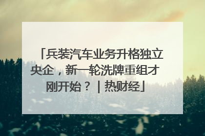 兵装汽车业务升格独立央企，新一轮洗牌重组才刚开始？｜热财经