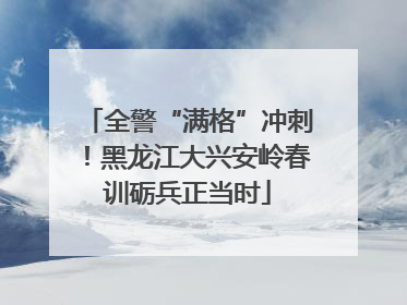 全警“满格”冲刺！黑龙江大兴安岭春训砺兵正当时
