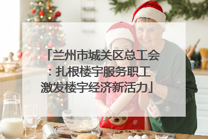 兰州市城关区总工会：扎根楼宇服务职工 激发楼宇经济新活力