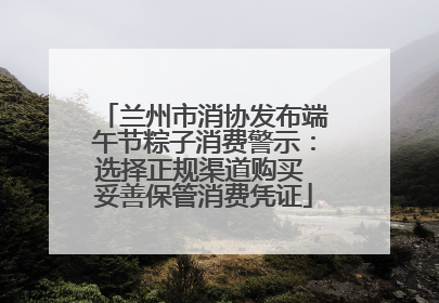 兰州市消协发布端午节粽子消费警示：选择正规渠道购买 妥善保管消费凭证