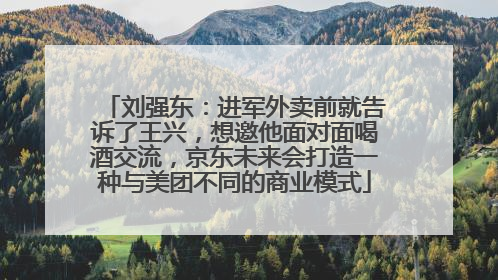 刘强东：进军外卖前就告诉了王兴，想邀他面对面喝酒交流，京东未来会打造一种与美团不同的商业模式