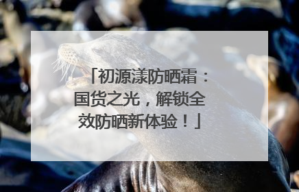 初源漾防晒霜：国货之光，解锁全效防晒新体验！