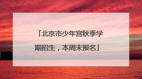 北京市少年宫秋季学期招生，本周末报名
