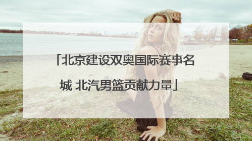 北京建设双奥国际赛事名城 北汽男篮贡献力量