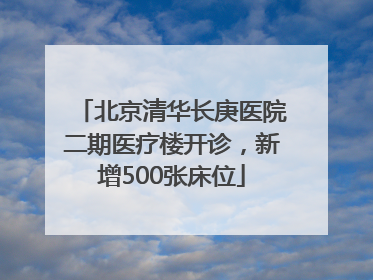 北京清华长庚医院二期医疗楼开诊，新增500张床位
