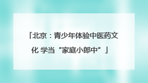 北京：青少年体验中医药文化 学当“家庭小郎中”