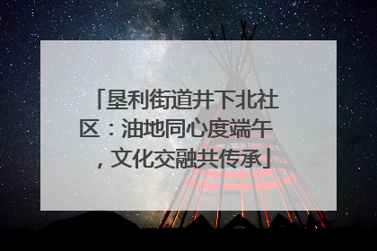 垦利街道井下北社区：油地同心度端午，文化交融共传承