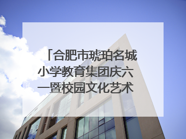 合肥市琥珀名城小学教育集团庆六一暨校园文化艺术节闭幕式文艺汇演圆满举行