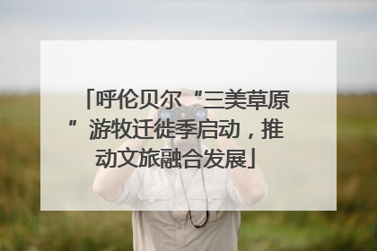 呼伦贝尔“三美草原”游牧迁徙季启动，推动文旅融合发展