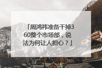 周鸿祎准备干掉360整个市场部，说法为何让人担心？
