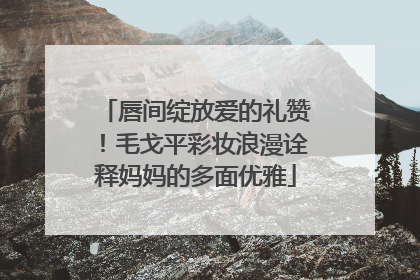 唇间绽放爱的礼赞！毛戈平彩妆浪漫诠释妈妈的多面优雅