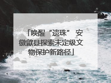 唤醒“遗珠” 安徽歙县探索未定级文物保护新路径