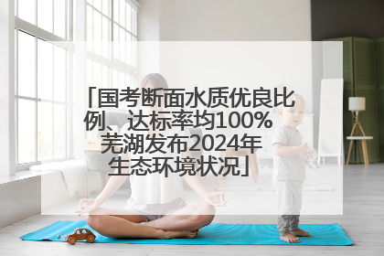 国考断面水质优良比例、达标率均100% 芜湖发布2024年生态环境状况