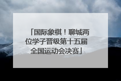 国际象棋！聊城两位学子晋级第十五届全国运动会决赛