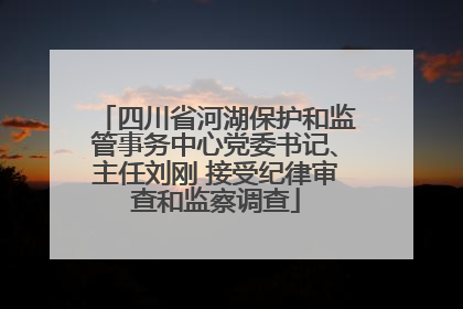 四川省河湖保护和监管事务中心党委书记、主任刘刚 接受纪律审查和监察调查