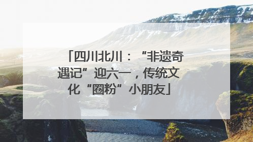 四川北川：“非遗奇遇记”迎六一，传统文化“圈粉”小朋友