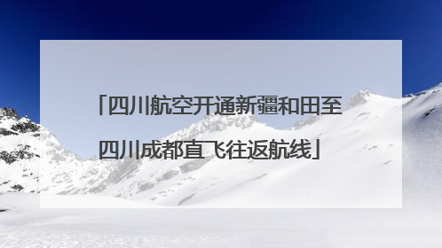 四川航空开通新疆和田至四川成都直飞往返航线