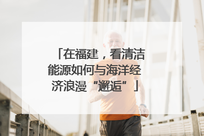 在福建，看清洁能源如何与海洋经济浪漫“邂逅”