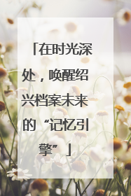 在时光深处，唤醒绍兴档案未来的“记忆引擎”