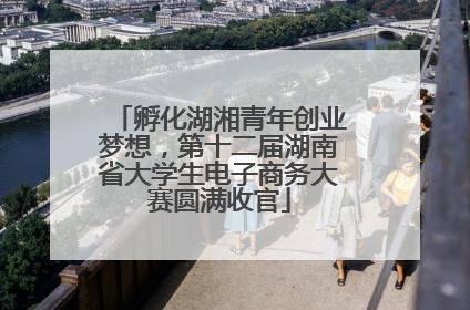 孵化湖湘青年创业梦想，第十二届湖南省大学生电子商务大赛圆满收官