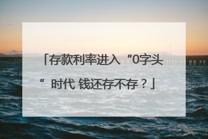 存款利率进入“0字头”时代 钱还存不存？