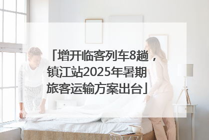 增开临客列车8趟，镇江站2025年暑期旅客运输方案出台