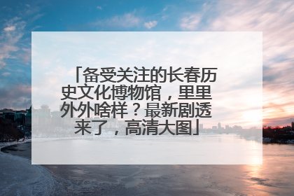 备受关注的长春历史文化博物馆，里里外外啥样？最新剧透来了，高清大图