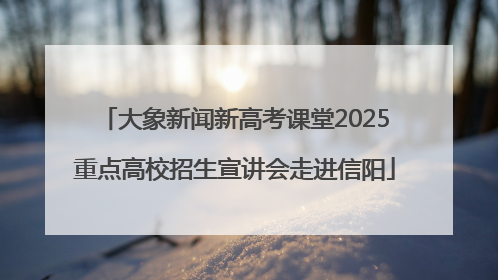 大象新闻新高考课堂2025重点高校招生宣讲会走进信阳