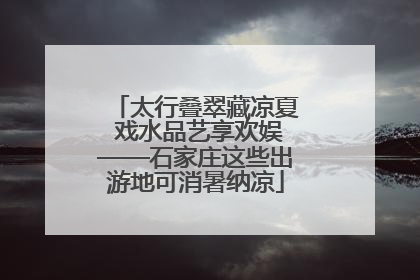 太行叠翠藏凉夏 戏水品艺享欢娱——石家庄这些出游地可消暑纳凉