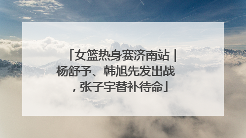女篮热身赛济南站｜杨舒予、韩旭先发出战，张子宇替补待命