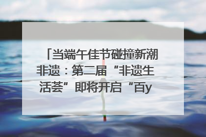 当端午佳节碰撞新潮非遗：第二届“非遗生活荟”即将开启“百young”新章