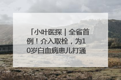 小叶医探｜全省首例！介入取栓，为10岁白血病患儿打通生命之“脉”