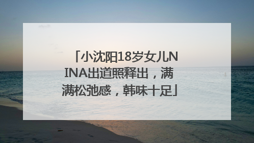 小沈阳18岁女儿NINA出道照释出，满满松弛感，韩味十足