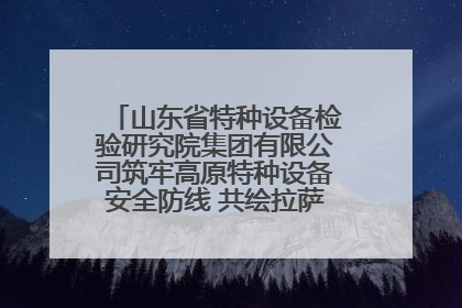 山东省特种设备检验研究院集团有限公司筑牢高原特种设备安全防线 共绘拉萨美好生活画卷