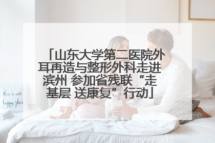 山东大学第二医院外耳再造与整形外科走进滨州 参加省残联“走基层 送康复”行动
