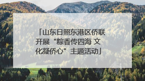 山东日照东港区侨联开展“粽香传四海 文化凝侨心”主题活动