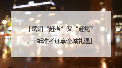 岳阳“赶考”又“赶烤”，一纸准考证享全城礼遇