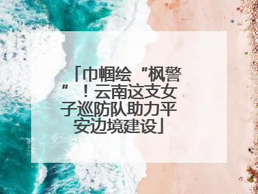 巾帼绘“枫警”！云南这支女子巡防队助力平安边境建设