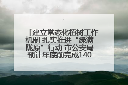 建立常态化植树工作机制 扎实推进“绿满陇原”行动 市公安局预计年底前完成1402亩绿化任务