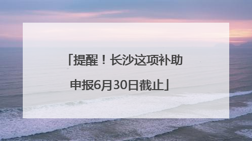 提醒！长沙这项补助申报6月30日截止