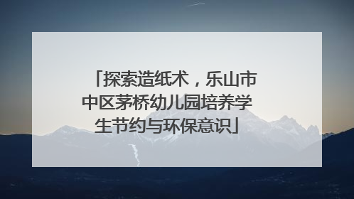 探索造纸术，乐山市中区茅桥幼儿园培养学生节约与环保意识