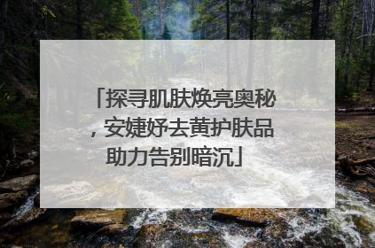 探寻肌肤焕亮奥秘，安婕妤去黄护肤品助力告别暗沉