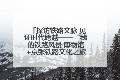 探访铁路文脉 见证时代跨越——“我的铁路风景·博物馆+京张铁路文化之旅”活动在京启动