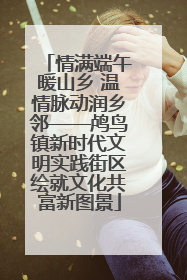 情满端午暖山乡 温情脉动润乡邻——鸬鸟镇新时代文明实践街区绘就文化共富新图景