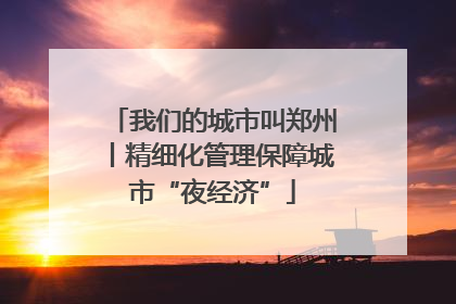 我们的城市叫郑州丨精细化管理保障城市“夜经济”
