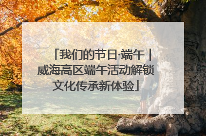 我们的节日·端午｜威海高区端午活动解锁文化传承新体验