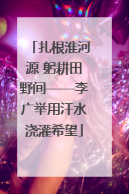 扎根淮河源 躬耕田野间——李广举用汗水浇灌希望