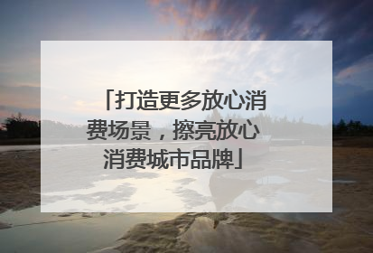 打造更多放心消费场景，擦亮放心消费城市品牌